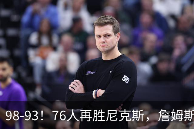 98-93！76人再胜尼克斯，詹姆斯20+9+8准三双，马克西27分